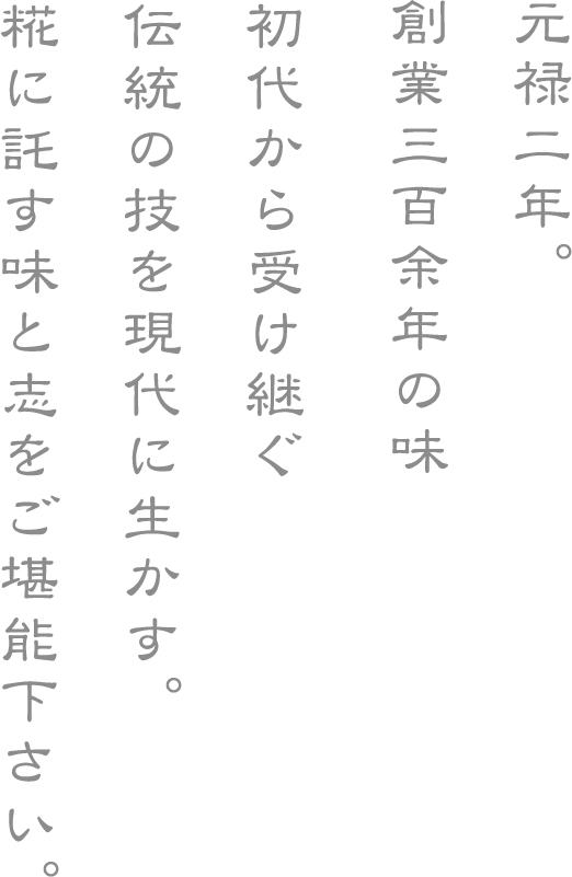元禄二年。
創業三百余年の味
初代から受け継ぐ
伝統の技を現代に生かす。
糀に託す味と志をご堪能下さい。